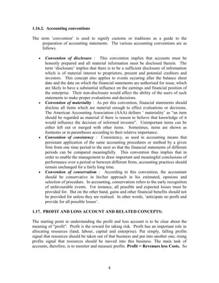 1.16.2. Accounting conventions
The term ‘convention’ is used to signify customs or traditions as a guide to the
preparation of accounting statements. The various accounting conventions are as
follows.
• Convention of disclosure : This convention implies that accounts must be
honestly prepared and all material information must be disclosed therein. The
term ‘disclosure’ implies that there is to be a sufficient disclosure of information
which is of material interest to proprietors, present and potential creditors and
investors. This concept also applies to events occuring after the balance sheet
date and the date on which the financial statements are authorised for issue, which
are likely to have a substantial influence on the earnings and financial position of
the enterprise. Their non-disclosure would affect the ability of the users of such
statements to make proper evaluations and decisions.
• Convention of materiality : As per this convention, financial statements should
disclose all items which are material enough to effect evaluations or decisions.
The American Accounting Association (AAA) defines ‘ materiality’ as “an item
should be regarded as material if there is reason to believe that knowledge of it
would influence the decision of informed investor”. Unimportant items can be
either left out or merged with other items. Sometimes, items are shown as
footnotes or in parentheses according to their relative importance.
• Convention of consistency : Consistency, as used in accounting means that
persistant application of the same accounting procedures or method by a given
firm from one time period to the next so that the financial statements of different
periods can be compared meaningfully. This convention thus implies that in
order to enable the management to draw important and meaningful conclusions of
performance over a period or between different firms, accounting practices should
remain unchanged for a fairly long time.
• Convention of conservatism : According to this convention, the accountant
should be conservative in his/her approach in his estimated, opinions and
selection of procedure. In accounting, conservatism refers to the early recognition
of unfavourable events. For instance, all possible and expected losses must be
provided for. But on the other hand, gains and other financial benefits should not
be provided for unless they are realised. In other words, ‘anticipate no profit and
provide for all possible losses’.
1.17. PROFIT AND LOSS ACCOUNT AND RELATED CONCEPTS:
The starting point in understanding the profit and loss account is to be clear about the
meaning of "profit". Profit is the reward for taking risk. Profit has an important role in
allocating resources (land, labour, capital and enterprise). Put simply, falling profits
signal that resources should be taken out of that business and put into another one; rising
profits signal that resources should be moved into this business. The main task of
accounts, therefore, is to monitor and measure profits. Profit = Revenues less Costs. So
8
 