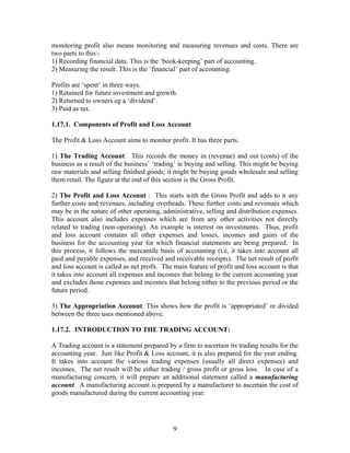 monitoring profit also means monitoring and measuring revenues and costs. There are
two parts to this:-
1) Recording financial data. This is the ‘book-keeping’ part of accounting.
2) Measuring the result. This is the ‘financial’ part of accounting.
Profits are ‘spent’ in three ways.
1) Retained for future investment and growth.
2) Returned to owners eg a ‘dividend’.
3) Paid as tax.
1.17.1. Components of Profit and Loss Account
The Profit & Loss Account aims to monitor profit. It has three parts.
1) The Trading Account: This records the money in (revenue) and out (costs) of the
business as a result of the business’ ‘trading’ ie buying and selling. This might be buying
raw materials and selling finished goods; it might be buying goods wholesale and selling
them retail. The figure at the end of this section is the Gross Profit.
2) The Profit and Loss Account : This starts with the Gross Profit and adds to it any
further costs and revenues, including overheads. These further costs and revenues which
may be in the nature of other operating, administrative, selling and distribution expenses.
This account also includes expenses which are from any other activities not directly
related to trading (non-operating). An example is interest on investments. Thus, profit
and loss account contains all other expenses and losses, incomes and gains of the
business for the accounting year for which financial statements are being prepared. In
this process, it follows the mercantile basis of accounting (i.e, it takes into account all
paid and payable expenses, and received and receivable receipts). The net result of profit
and loss account is called as net profit. The main feature of profit and loss account is that
it takes into account all expenses and incomes that belong to the current accounting year
and excludes those expenses and incomes that belong either to the previous period or the
future period.
3) The Appropriation Account. This shows how the profit is ‘appropriated’ or divided
between the three uses mentioned above.
1.17.2. INTRODUCTION TO THE TRADING ACCOUNT:
A Trading account is a statement prepared by a firm to ascertain its trading results for the
accounting year. Just like Profit & Loss account, it is also prepared for the year ending.
It takes into account the various trading expenses (usually all direct expenses) and
incomes. The net result will be either trading / gross profit or gross loss. In case of a
manufacturing concern, it will prepare an additional statement called a manufacturing
account. A manufacturing account is prepared by a manufacturer to ascertain the cost of
goods manufactured during the current accounting year.
9
 