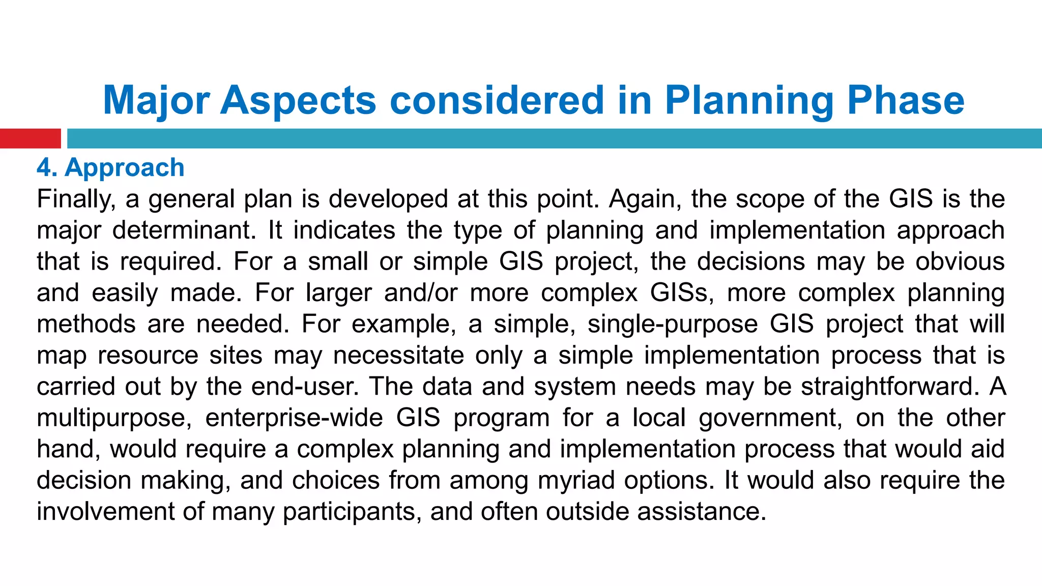 Major Aspects considered in Planning Phase
4. Approach
Finally, a general plan is developed at this point. Again, the scope of the GIS is the
major determinant. It indicates the type of planning and implementation approach
that is required. For a small or simple GIS project, the decisions may be obvious
and easily made. For larger and/or more complex GISs, more complex planning
methods are needed. For example, a simple, single-purpose GIS project that will
map resource sites may necessitate only a simple implementation process that is
carried out by the end-user. The data and system needs may be straightforward. A
multipurpose, enterprise-wide GIS program for a local government, on the other
hand, would require a complex planning and implementation process that would aid
decision making, and choices from among myriad options. It would also require the
involvement of many participants, and often outside assistance.
 