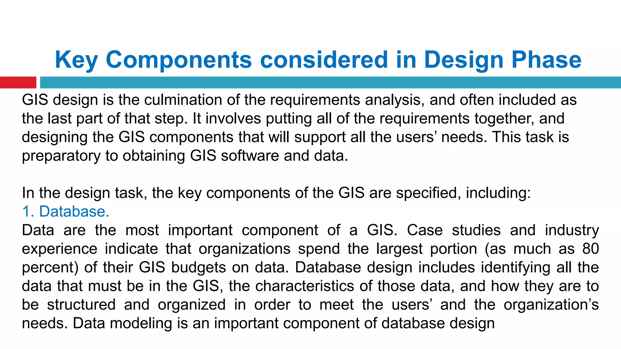 Key Components considered in Design Phase
GIS design is the culmination of the requirements analysis, and often included as
the last part of that step. It involves putting all of the requirements together, and
designing the GIS components that will support all the users’ needs. This task is
preparatory to obtaining GIS software and data.
In the design task, the key components of the GIS are specified, including:
1. Database.
Data are the most important component of a GIS. Case studies and industry
experience indicate that organizations spend the largest portion (as much as 80
percent) of their GIS budgets on data. Database design includes identifying all the
data that must be in the GIS, the characteristics of those data, and how they are to
be structured and organized in order to meet the users’ and the organization’s
needs. Data modeling is an important component of database design
 