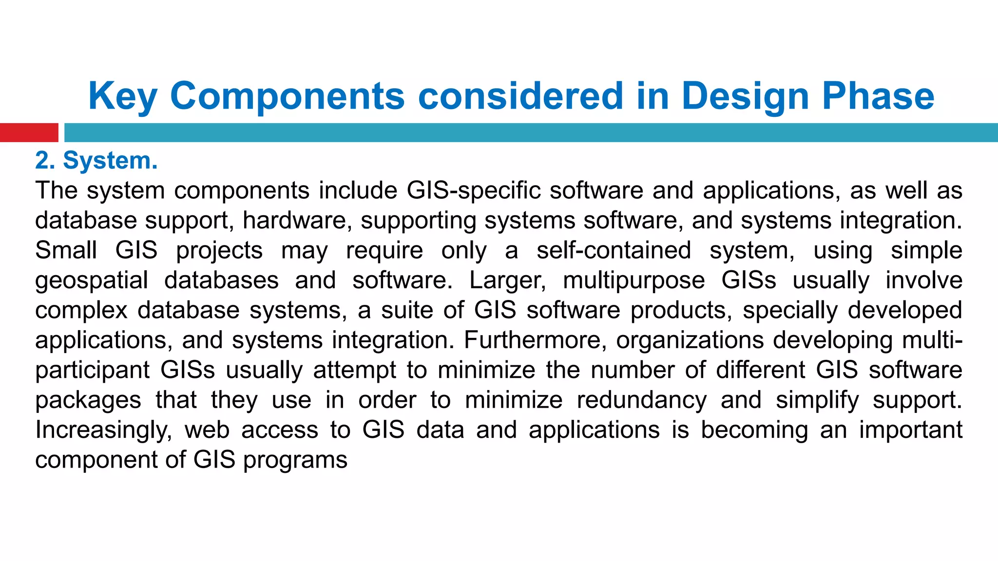 Key Components considered in Design Phase
2. System.
The system components include GIS-specific software and applications, as well as
database support, hardware, supporting systems software, and systems integration.
Small GIS projects may require only a self-contained system, using simple
geospatial databases and software. Larger, multipurpose GISs usually involve
complex database systems, a suite of GIS software products, specially developed
applications, and systems integration. Furthermore, organizations developing multi-
participant GISs usually attempt to minimize the number of different GIS software
packages that they use in order to minimize redundancy and simplify support.
Increasingly, web access to GIS data and applications is becoming an important
component of GIS programs
 