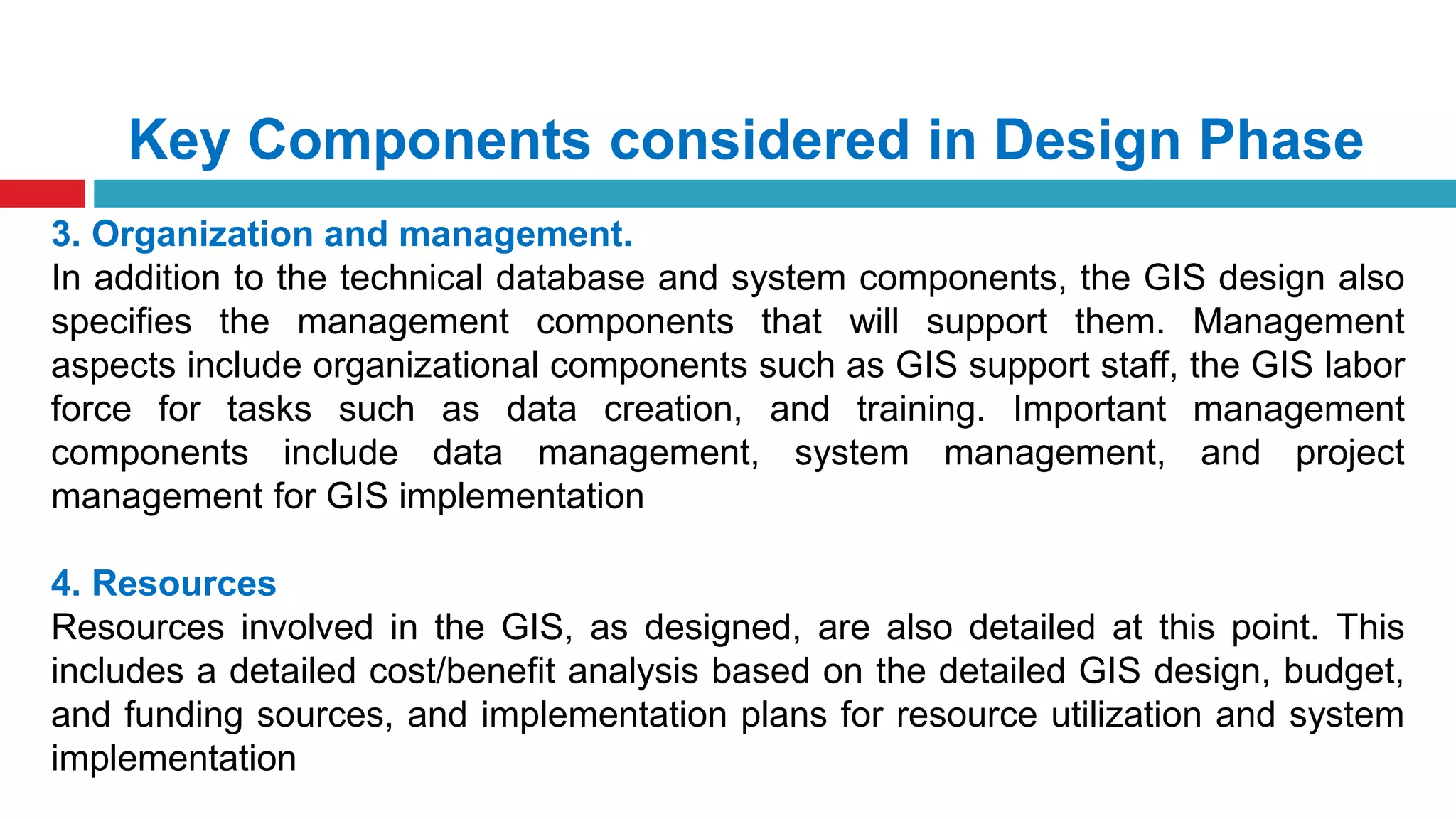 Key Components considered in Design Phase
3. Organization and management.
In addition to the technical database and system components, the GIS design also
specifies the management components that will support them. Management
aspects include organizational components such as GIS support staff, the GIS labor
force for tasks such as data creation, and training. Important management
components include data management, system management, and project
management for GIS implementation
4. Resources
Resources involved in the GIS, as designed, are also detailed at this point. This
includes a detailed cost/benefit analysis based on the detailed GIS design, budget,
and funding sources, and implementation plans for resource utilization and system
implementation
 