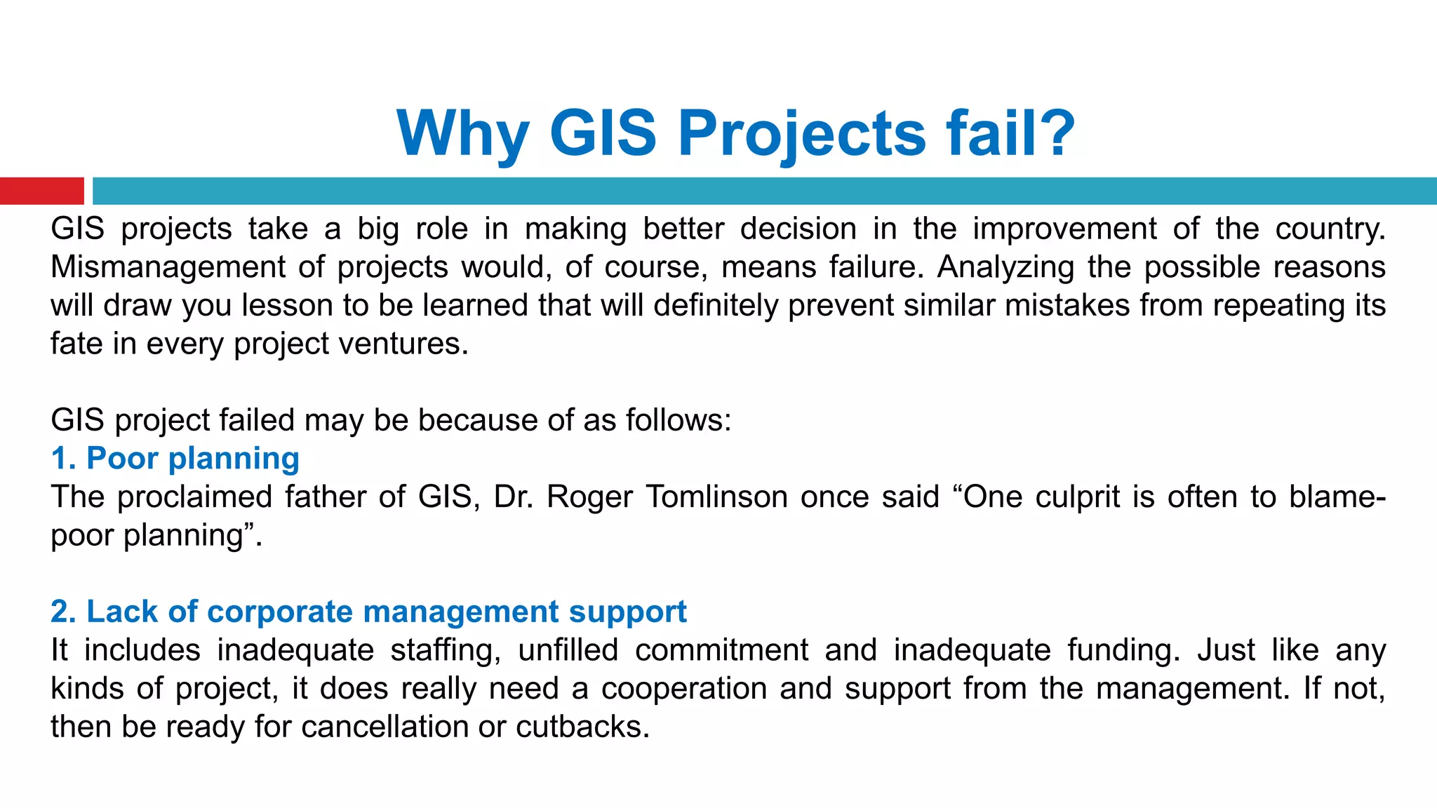 Why GIS Projects fail?
GIS projects take a big role in making better decision in the improvement of the country.
Mismanagement of projects would, of course, means failure. Analyzing the possible reasons
will draw you lesson to be learned that will definitely prevent similar mistakes from repeating its
fate in every project ventures.
GIS project failed may be because of as follows:
1. Poor planning
The proclaimed father of GIS, Dr. Roger Tomlinson once said “One culprit is often to blame-
poor planning”.
2. Lack of corporate management support
It includes inadequate staffing, unfilled commitment and inadequate funding. Just like any
kinds of project, it does really need a cooperation and support from the management. If not,
then be ready for cancellation or cutbacks.
 