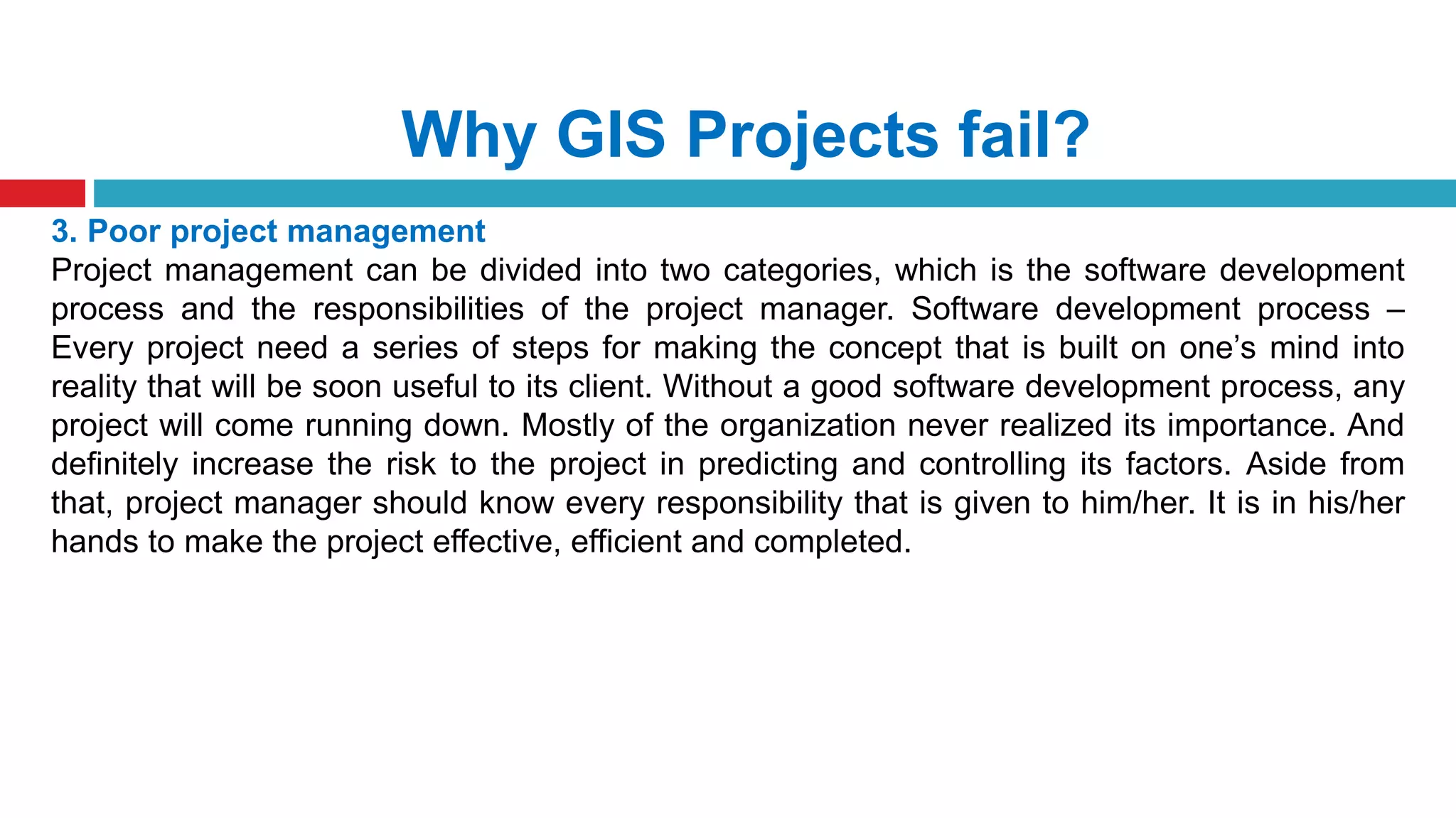 Why GIS Projects fail?
3. Poor project management
Project management can be divided into two categories, which is the software development
process and the responsibilities of the project manager. Software development process –
Every project need a series of steps for making the concept that is built on one’s mind into
reality that will be soon useful to its client. Without a good software development process, any
project will come running down. Mostly of the organization never realized its importance. And
definitely increase the risk to the project in predicting and controlling its factors. Aside from
that, project manager should know every responsibility that is given to him/her. It is in his/her
hands to make the project effective, efficient and completed.
 