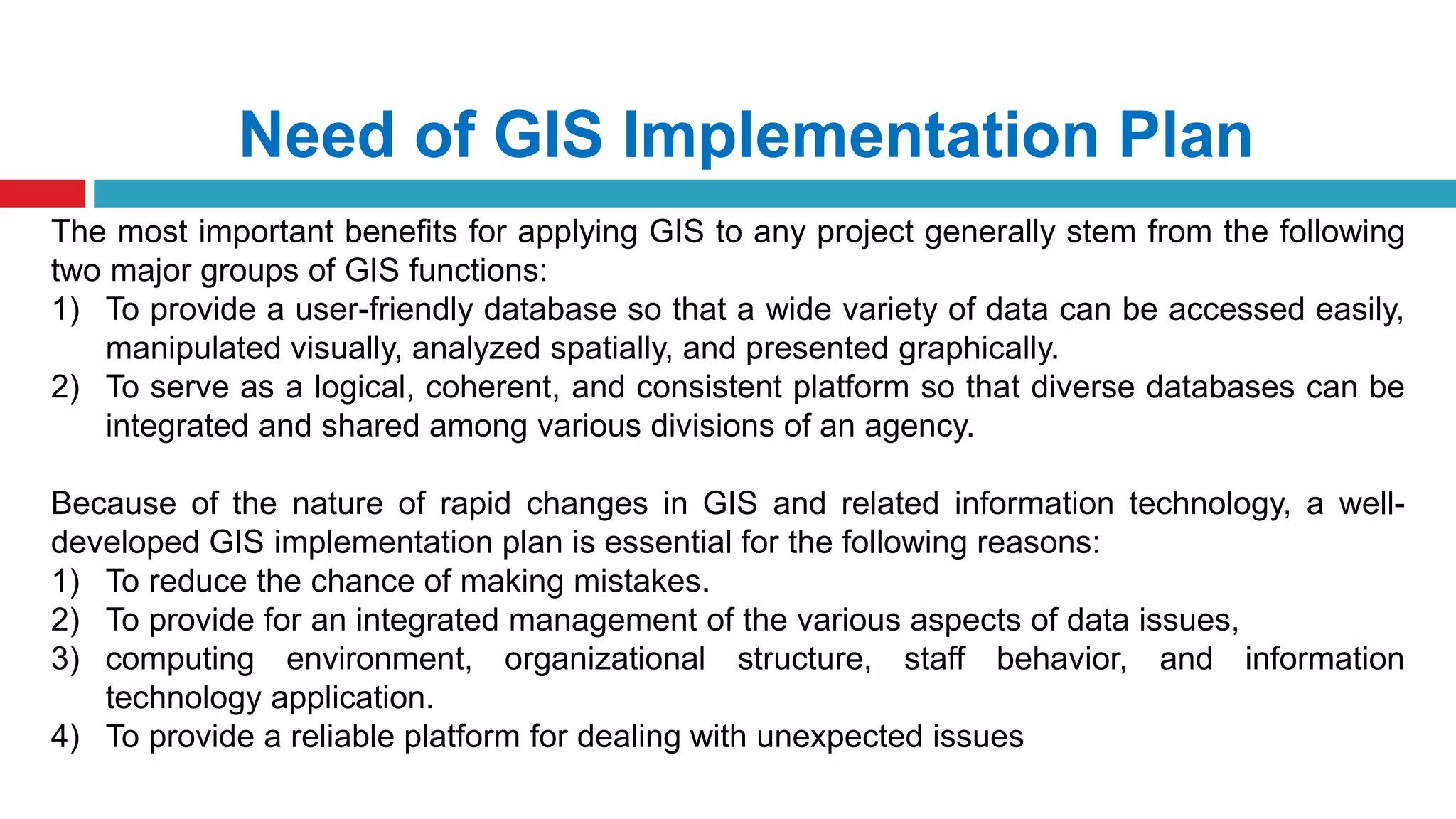 Need of GIS Implementation Plan
The most important benefits for applying GIS to any project generally stem from the following
two major groups of GIS functions:
1) To provide a user-friendly database so that a wide variety of data can be accessed easily,
manipulated visually, analyzed spatially, and presented graphically.
2) To serve as a logical, coherent, and consistent platform so that diverse databases can be
integrated and shared among various divisions of an agency.
Because of the nature of rapid changes in GIS and related information technology, a well-
developed GIS implementation plan is essential for the following reasons:
1) To reduce the chance of making mistakes.
2) To provide for an integrated management of the various aspects of data issues,
3) computing environment, organizational structure, staff behavior, and information
technology application.
4) To provide a reliable platform for dealing with unexpected issues
 
