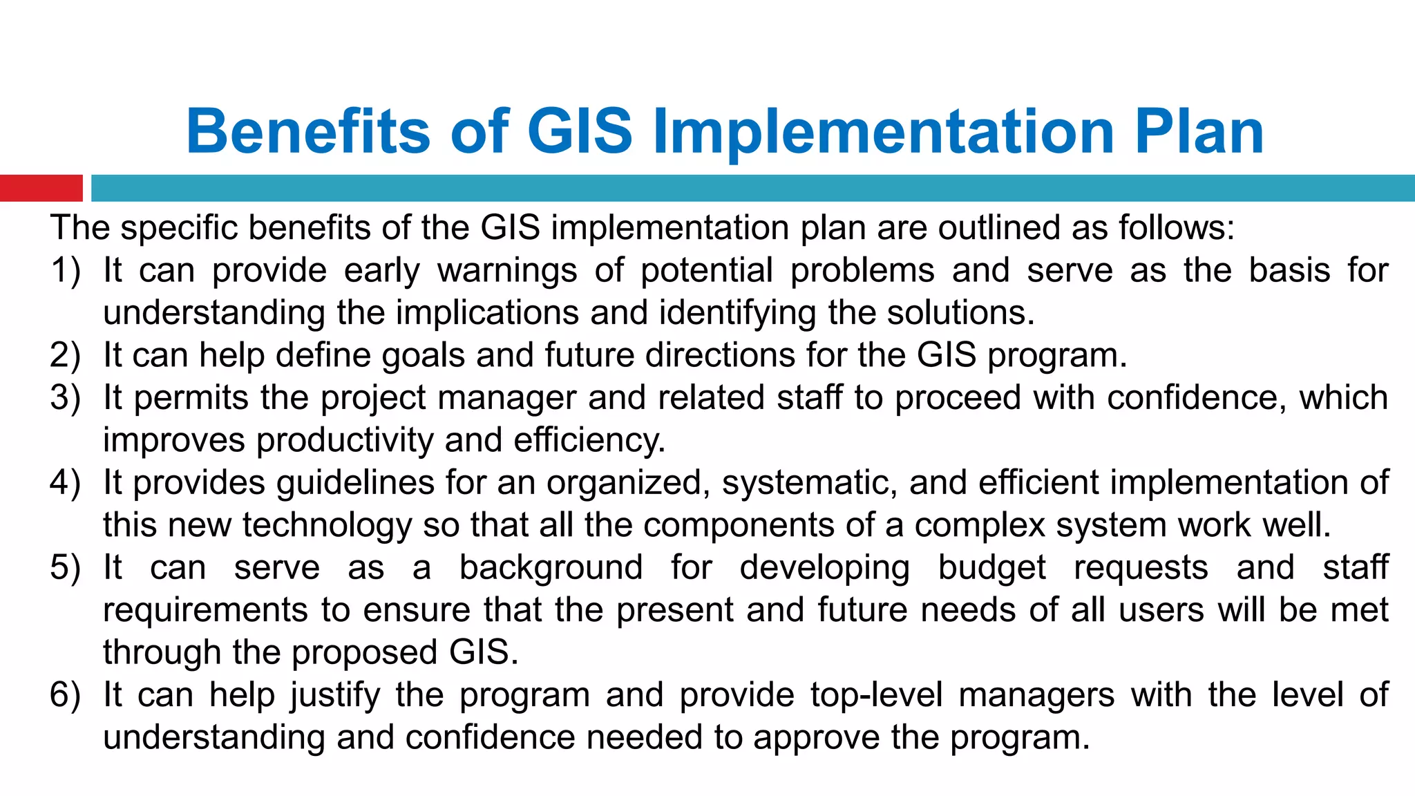 Benefits of GIS Implementation Plan
The specific benefits of the GIS implementation plan are outlined as follows:
1) It can provide early warnings of potential problems and serve as the basis for
understanding the implications and identifying the solutions.
2) It can help define goals and future directions for the GIS program.
3) It permits the project manager and related staff to proceed with confidence, which
improves productivity and efficiency.
4) It provides guidelines for an organized, systematic, and efficient implementation of
this new technology so that all the components of a complex system work well.
5) It can serve as a background for developing budget requests and staff
requirements to ensure that the present and future needs of all users will be met
through the proposed GIS.
6) It can help justify the program and provide top-level managers with the level of
understanding and confidence needed to approve the program.
 