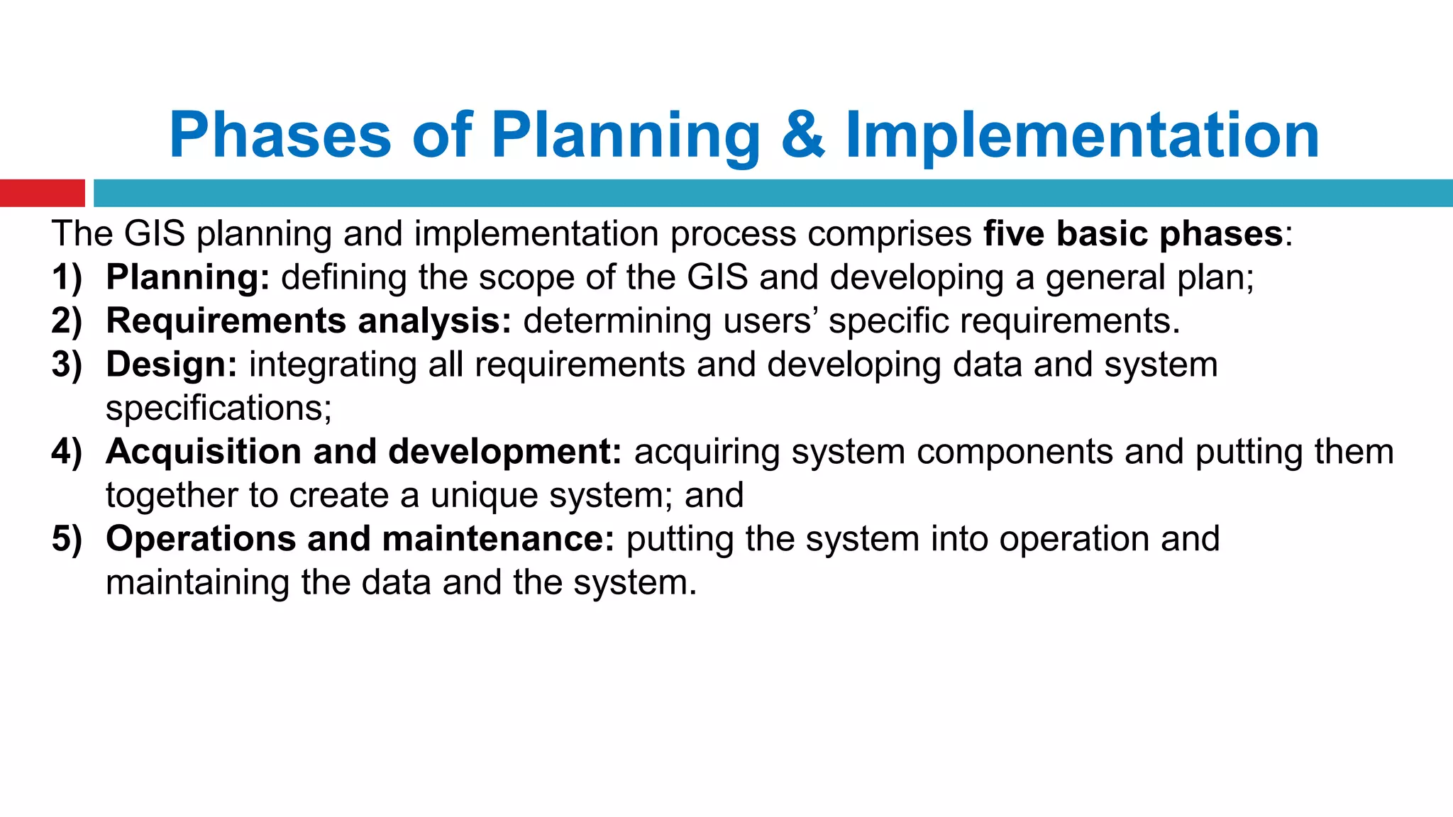 Phases of Planning & Implementation
The GIS planning and implementation process comprises five basic phases:
1) Planning: defining the scope of the GIS and developing a general plan;
2) Requirements analysis: determining users’ specific requirements.
3) Design: integrating all requirements and developing data and system
specifications;
4) Acquisition and development: acquiring system components and putting them
together to create a unique system; and
5) Operations and maintenance: putting the system into operation and
maintaining the data and the system.
 