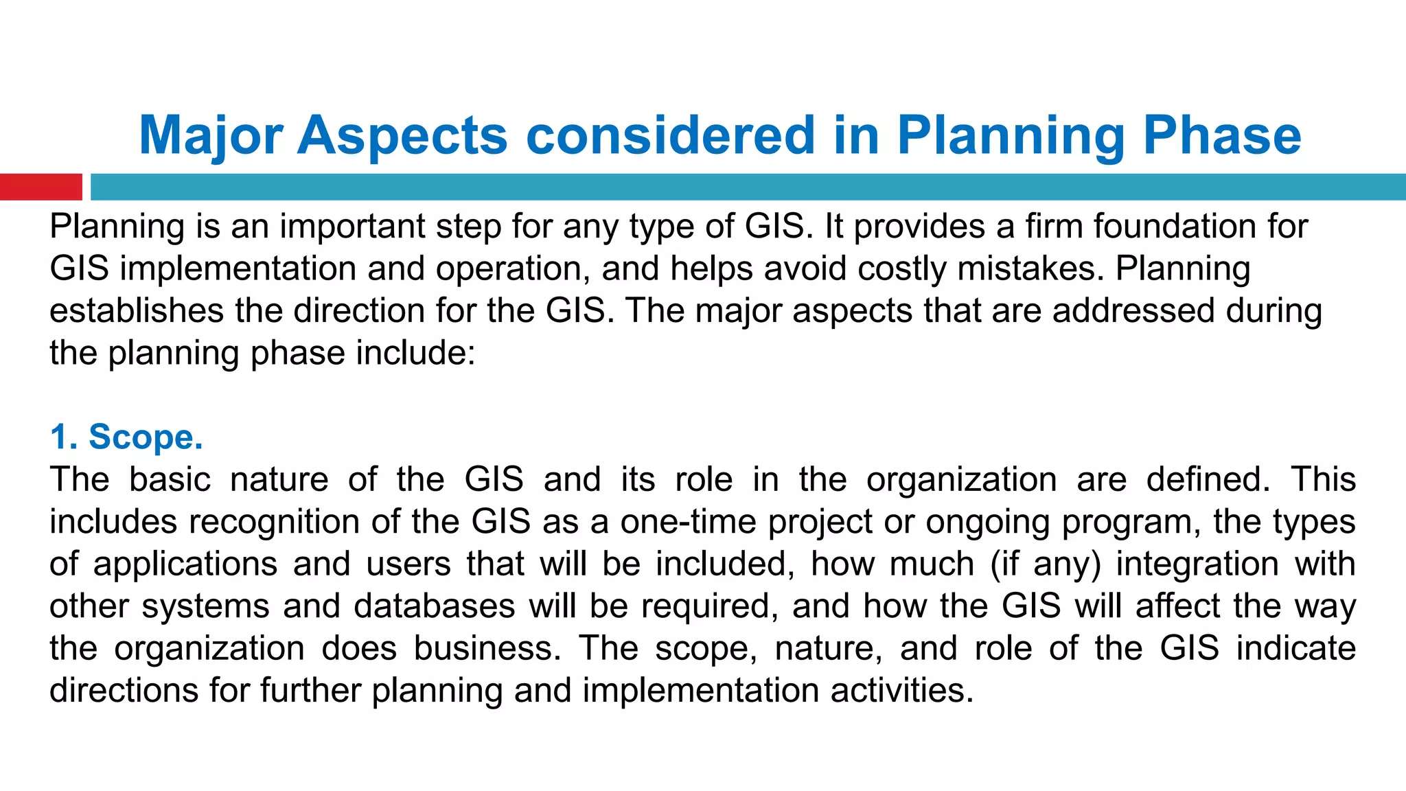 Major Aspects considered in Planning Phase
Planning is an important step for any type of GIS. It provides a firm foundation for
GIS implementation and operation, and helps avoid costly mistakes. Planning
establishes the direction for the GIS. The major aspects that are addressed during
the planning phase include:
1. Scope.
The basic nature of the GIS and its role in the organization are defined. This
includes recognition of the GIS as a one-time project or ongoing program, the types
of applications and users that will be included, how much (if any) integration with
other systems and databases will be required, and how the GIS will affect the way
the organization does business. The scope, nature, and role of the GIS indicate
directions for further planning and implementation activities.
 