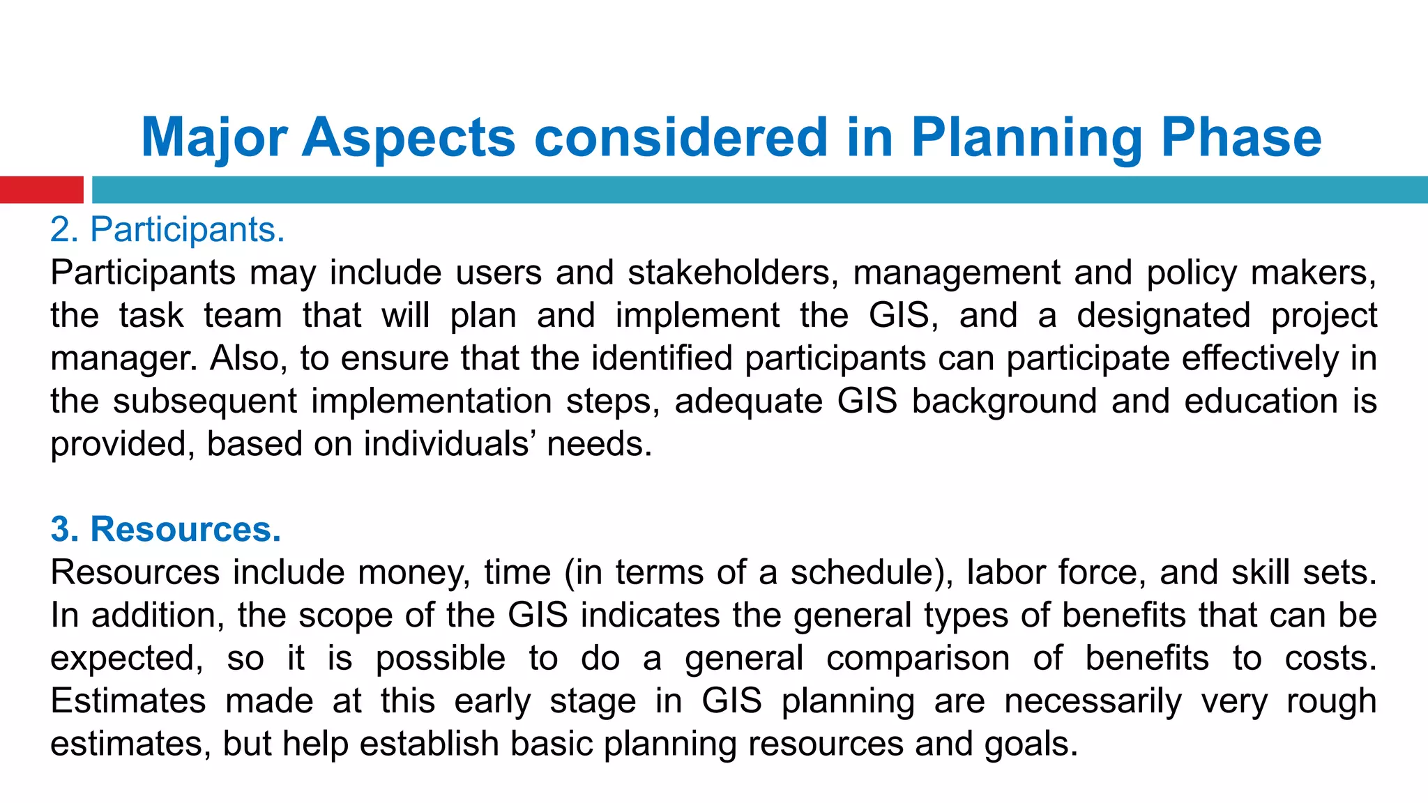 Major Aspects considered in Planning Phase
2. Participants.
Participants may include users and stakeholders, management and policy makers,
the task team that will plan and implement the GIS, and a designated project
manager. Also, to ensure that the identified participants can participate effectively in
the subsequent implementation steps, adequate GIS background and education is
provided, based on individuals’ needs.
3. Resources.
Resources include money, time (in terms of a schedule), labor force, and skill sets.
In addition, the scope of the GIS indicates the general types of benefits that can be
expected, so it is possible to do a general comparison of benefits to costs.
Estimates made at this early stage in GIS planning are necessarily very rough
estimates, but help establish basic planning resources and goals.
 