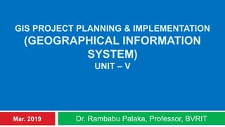 GIS PROJECT PLANNING & IMPLEMENTATION
(GEOGRAPHICAL INFORMATION
SYSTEM)
UNIT – V
Dr. Rambabu Palaka, Professor, BVRITMar. 2019
 