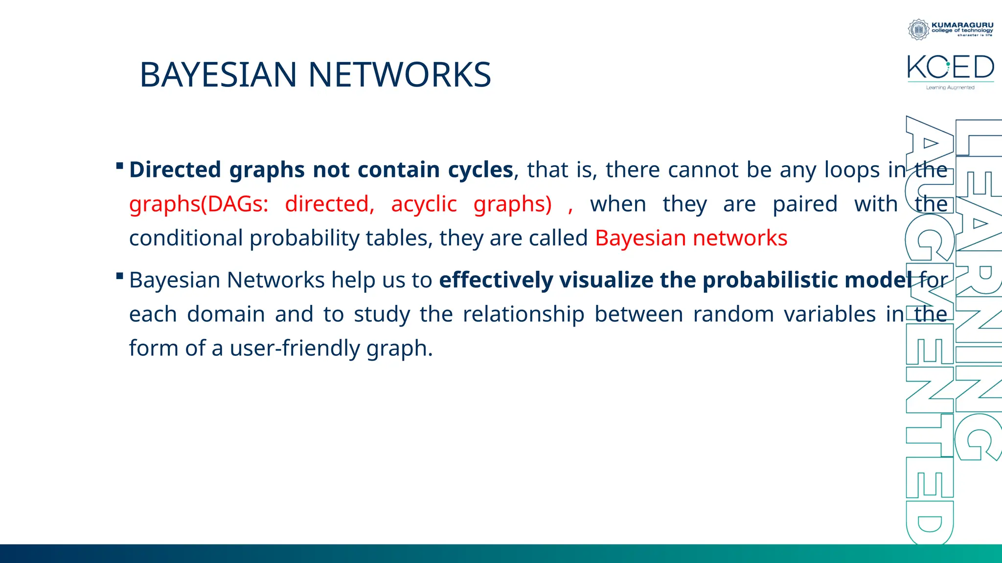 BAYESIAN NETWORKS  Directed graphs not contain cycles, that is, there cannot be any loops in the graphs(DAGs: directed, acyclic graphs) , when they are paired with the conditional probability tables, they are called Bayesian networks  Bayesian Networks help us to effectively visualize the probabilistic model for each domain and to study the relationship between random variables in the form of a user-friendly graph. 