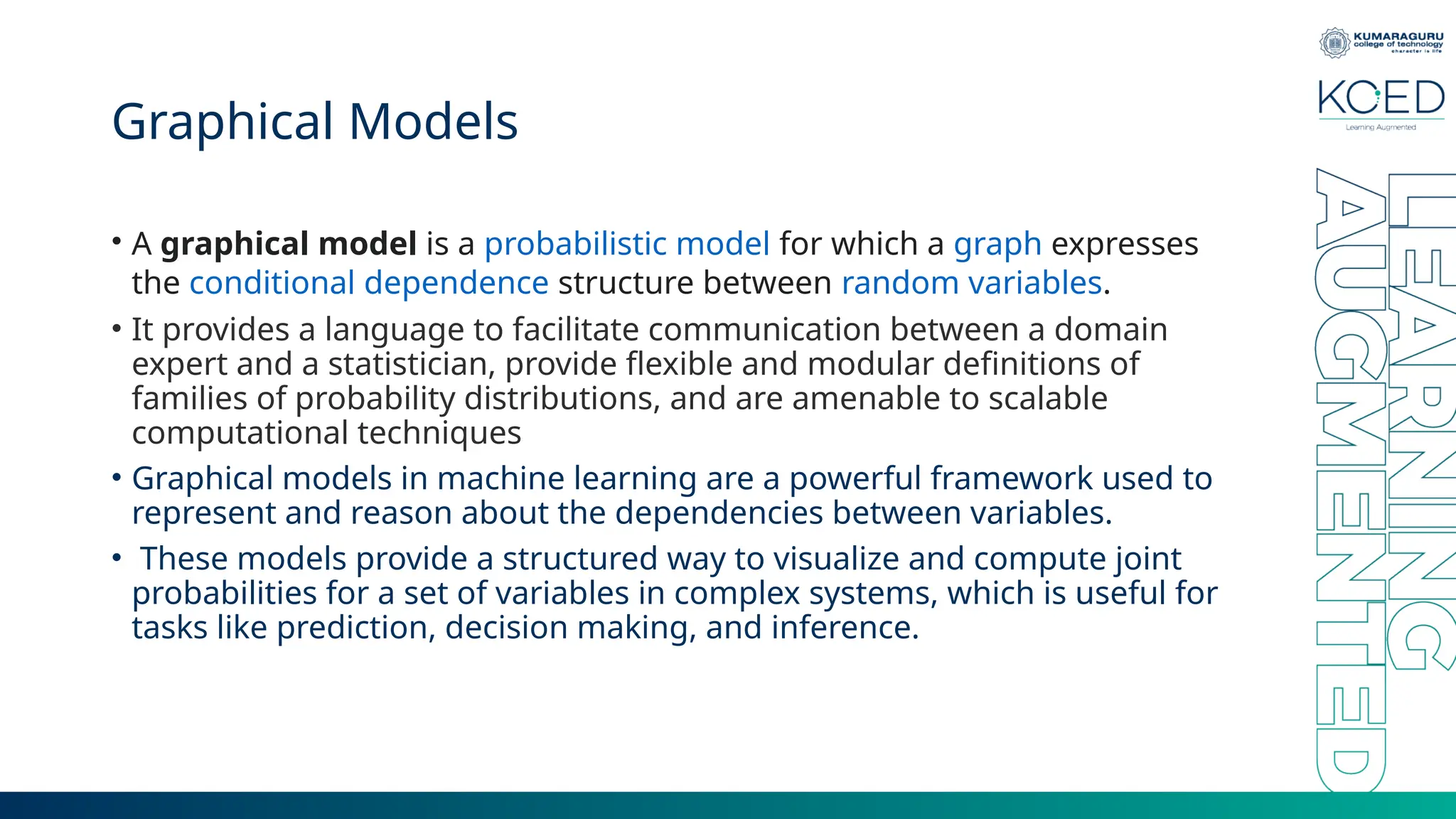 Graphical Models • A graphical model is a probabilistic model for which a graph expresses the conditional dependence structure between random variables. • It provides a language to facilitate communication between a domain expert and a statistician, provide flexible and modular definitions of families of probability distributions, and are amenable to scalable computational techniques • Graphical models in machine learning are a powerful framework used to represent and reason about the dependencies between variables. • These models provide a structured way to visualize and compute joint probabilities for a set of variables in complex systems, which is useful for tasks like prediction, decision making, and inference. 