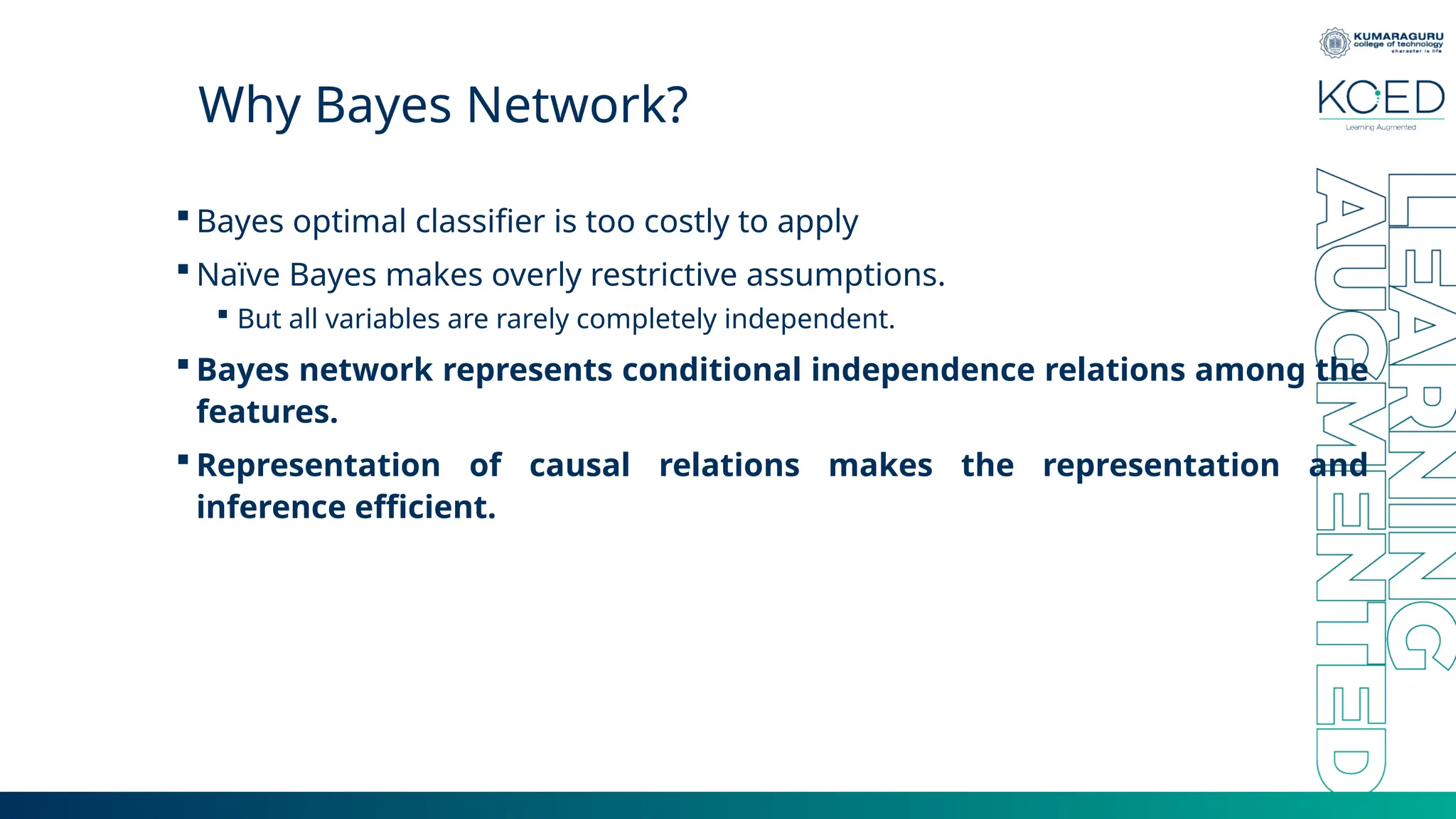 Why Bayes Network?  Bayes optimal classifier is too costly to apply  Naïve Bayes makes overly restrictive assumptions.  But all variables are rarely completely independent.  Bayes network represents conditional independence relations among the features.  Representation of causal relations makes the representation and inference efficient. 