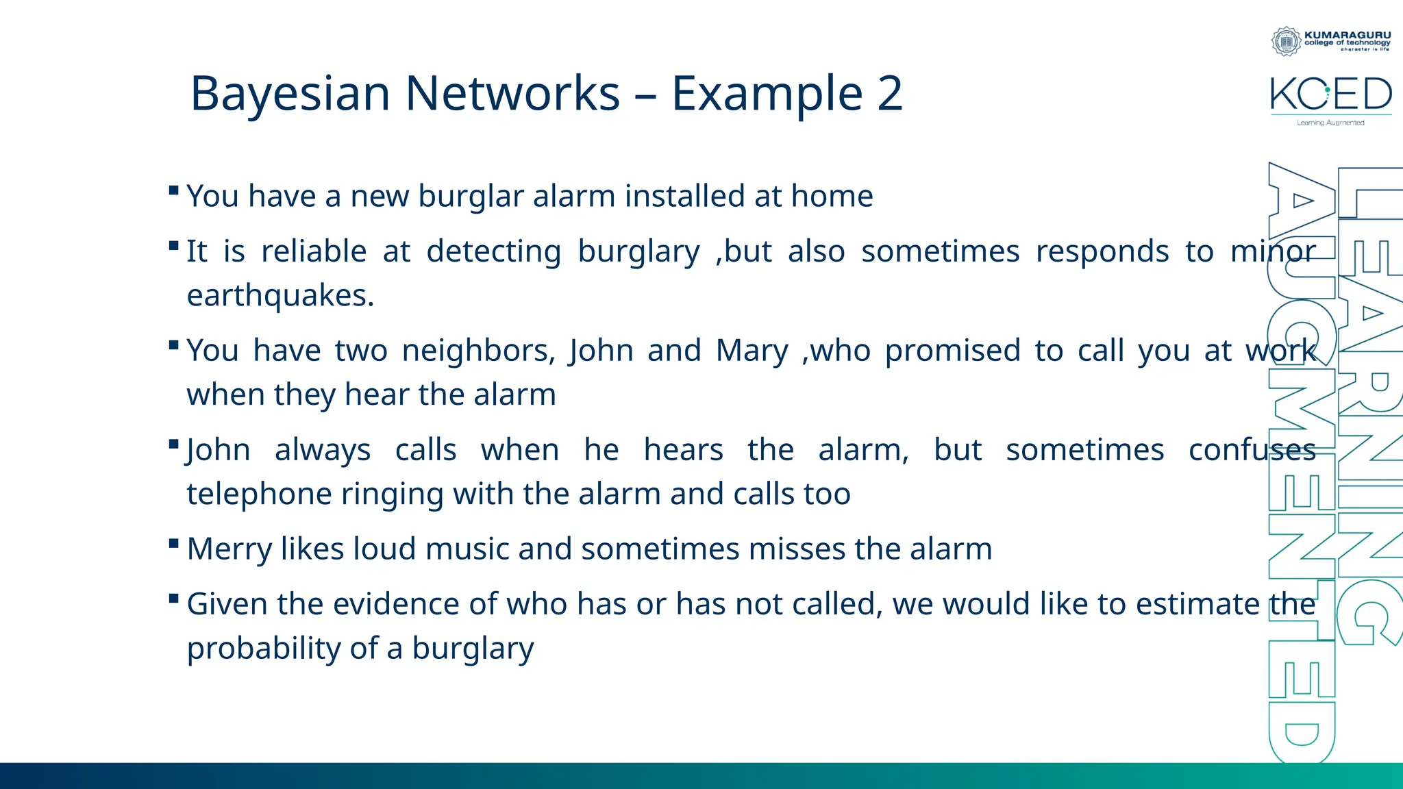 Bayesian Networks – Example 2  You have a new burglar alarm installed at home  It is reliable at detecting burglary ,but also sometimes responds to minor earthquakes.  You have two neighbors, John and Mary ,who promised to call you at work when they hear the alarm  John always calls when he hears the alarm, but sometimes confuses telephone ringing with the alarm and calls too  Merry likes loud music and sometimes misses the alarm  Given the evidence of who has or has not called, we would like to estimate the probability of a burglary 