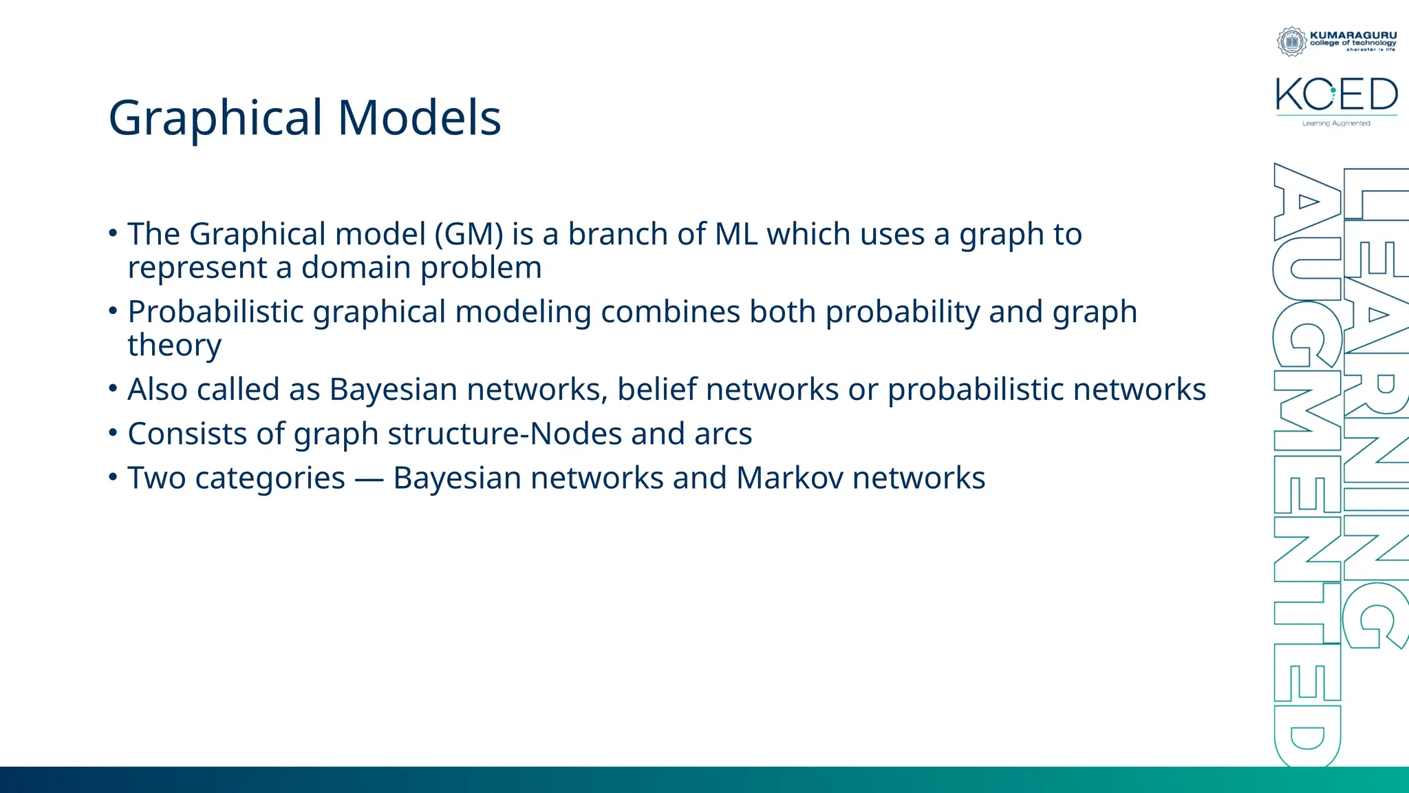 Graphical Models • The Graphical model (GM) is a branch of ML which uses a graph to represent a domain problem • Probabilistic graphical modeling combines both probability and graph theory • Also called as Bayesian networks, belief networks or probabilistic networks • Consists of graph structure-Nodes and arcs • Two categories — Bayesian networks and Markov networks 