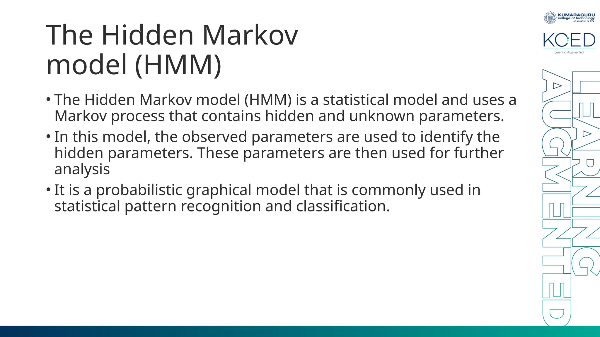 The Hidden Markov model (HMM) • The Hidden Markov model (HMM) is a statistical model and uses a Markov process that contains hidden and unknown parameters. • In this model, the observed parameters are used to identify the hidden parameters. These parameters are then used for further analysis • It is a probabilistic graphical model that is commonly used in statistical pattern recognition and classification. 