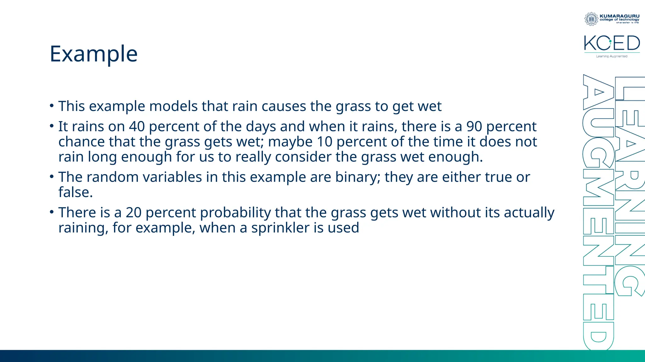Example • This example models that rain causes the grass to get wet • It rains on 40 percent of the days and when it rains, there is a 90 percent chance that the grass gets wet; maybe 10 percent of the time it does not rain long enough for us to really consider the grass wet enough. • The random variables in this example are binary; they are either true or false. • There is a 20 percent probability that the grass gets wet without its actually raining, for example, when a sprinkler is used 