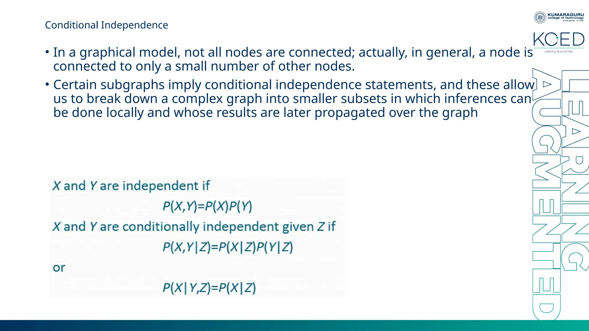 Conditional Independence • In a graphical model, not all nodes are connected; actually, in general, a node is connected to only a small number of other nodes. • Certain subgraphs imply conditional independence statements, and these allow us to break down a complex graph into smaller subsets in which inferences can be done locally and whose results are later propagated over the graph 