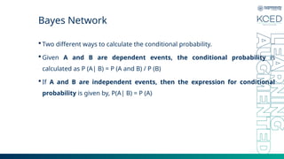 Bayes Network
 Two different ways to calculate the conditional probability.
 Given A and B are dependent events, the conditional probability is
calculated as P (A| B) = P (A and B) / P (B)
 If A and B are independent events, then the expression for conditional
probability is given by, P(A| B) = P (A)
 