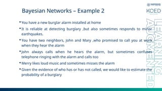 Bayesian Networks – Example 2
 You have a new burglar alarm installed at home
 It is reliable at detecting burglary ,but also sometimes responds to minor
earthquakes.
 You have two neighbors, John and Mary ,who promised to call you at work
when they hear the alarm
 John always calls when he hears the alarm, but sometimes confuses
telephone ringing with the alarm and calls too
 Merry likes loud music and sometimes misses the alarm
 Given the evidence of who has or has not called, we would like to estimate the
probability of a burglary
 