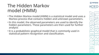 The Hidden Markov
model (HMM)
• The Hidden Markov model (HMM) is a statistical model and uses a
Markov process that contains hidden and unknown parameters.
• In this model, the observed parameters are used to identify the
hidden parameters. These parameters are then used for further
analysis
• It is a probabilistic graphical model that is commonly used in
statistical pattern recognition and classification.
 