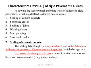HIGHWAY MAINTENANCE 16
Following are some typical and basic types of failures in rigid
pavements, which are dealt (distributed) here in details:
1. Scaling of cement concrete
2. Shrinkage cracks
3. Spalling of joints
4. Warping cracks
5. Mud pumping
6. Structural cracks
7. Scaling of cement concrete
The scaling (climbing) is mainly attributed due to the deficiency
in the mix or presence of some chemical impurities, which damage mix.
Excessive vibration given to mix – cement mortar comes to top.
So, it will create abraded (roughened) surface.
Characteristics (TYPICAL) of rigid Pavement Failures
 
