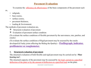 HIGHWAY MAINTENANCE 19
Pavement Evaluation
To examine the efficiency & effectiveness of the basic components of the pavement such
as,
– subgrade,
– base course,
– surface course,
– pavement thickness,
– loading & Environment.
The methods of pavement evaluation are,
 Structural evaluation of pavement
 Evaluation of pavement surface condition
(To evaluate the surface conditions of flexible pavement by the unevenness, ruts, patches, and
cracks)
(To evaluate the surface conditions of Rigid pavement may be assessed by the cracks
developed & Faulty joints affecting the Riding the Quality) – Profilograph, indicator,
profilometer or roughometer.
1. Structural evaluation of pavement
The structural evaluation of both flexible and rigid pavement may be carried out by ‘Plate
bearing test’.
The structural capacity of the pavement may be assessed by the load carried at a specified
deflection of the plate or by the amount of deflection at a specified load on the plate.
 