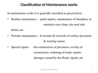 HIGHWAY MAINTENANCE 3
Classification of Maintenance works
In maintenance works it is generally classified as given below:
• Routine maintenance – patch repairs, maintenance of shoulders, to
maintain cross slope, the road side
drains.,etc
• Periodic maintenance – It include all renewals of surface pavement
& wearing course.
• Special repairs - Re-construction of pavement, overlay of
construction, widening of roads, repairs
damages caused by the flood, signals.,etc
 