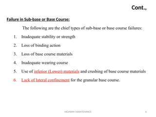 HIGHWAY MAINTENANCE 6
Cont.,
Failure in Sub-base or Base Course:
The following are the chief types of sub-base or base course failures:
1. Inadequate stability or strength
2. Loss of binding action
3. Loss of base course materials
4. Inadequate wearing course
5. Use of inferior (Lower) materials and crushing of base course materials
6. Lack of lateral confinement for the granular base course.
 