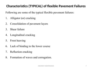 HIGHWAY MAINTENANCE 7
Following are some of the typical flexible pavement failures:
1. Alligator (or) cracking
2. Consolidation of pavement layers
3. Shear failure
4. Longitudinal cracking
5. Frost heaving
6. Lack of binding to the lower course
7. Reflection cracking
8. Formation of waves and corrugation.
Characteristics (TYPICAL) of flexible Pavement Failures
 