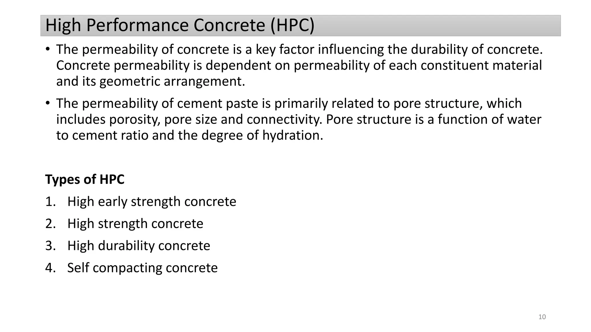 High Performance Concrete (HPC)
• The permeability of concrete is a key factor influencing the durability of concrete.
Concrete permeability is dependent on permeability of each constituent material
and its geometric arrangement.
• The permeability of cement paste is primarily related to pore structure, which
includes porosity, pore size and connectivity. Pore structure is a function of water
to cement ratio and the degree of hydration.
Types of HPC
1. High early strength concrete
2. High strength concrete
3. High durability concrete
4. Self compacting concrete
10
 