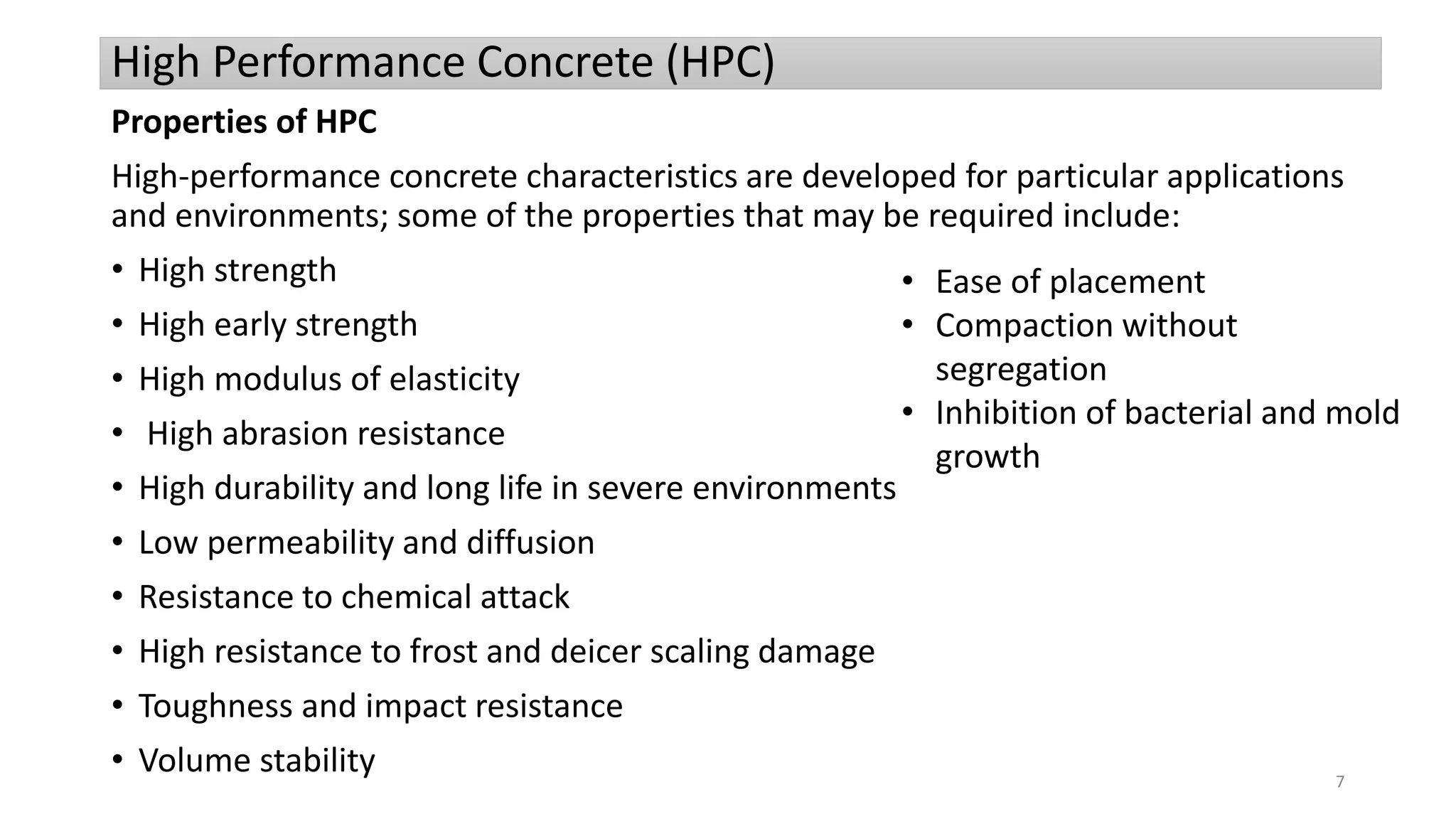 High Performance Concrete (HPC)
Properties of HPC
High-performance concrete characteristics are developed for particular applications
and environments; some of the properties that may be required include:
• High strength
• High early strength
• High modulus of elasticity
• High abrasion resistance
• High durability and long life in severe environments
• Low permeability and diffusion
• Resistance to chemical attack
• High resistance to frost and deicer scaling damage
• Toughness and impact resistance
• Volume stability
• Ease of placement
• Compaction without
segregation
• Inhibition of bacterial and mold
growth
7
 