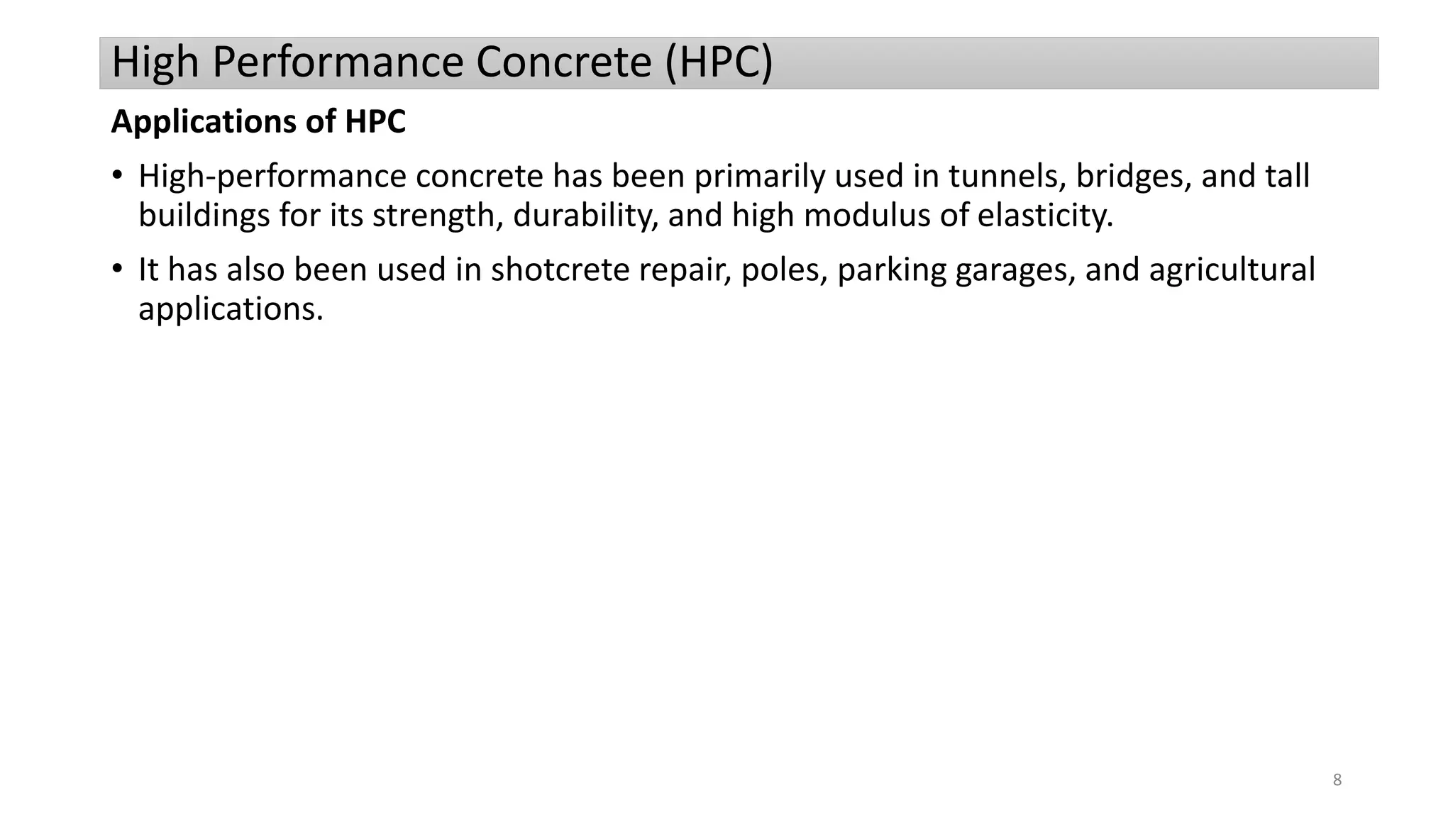 High Performance Concrete (HPC)
Applications of HPC
• High-performance concrete has been primarily used in tunnels, bridges, and tall
buildings for its strength, durability, and high modulus of elasticity.
• It has also been used in shotcrete repair, poles, parking garages, and agricultural
applications.
8
 