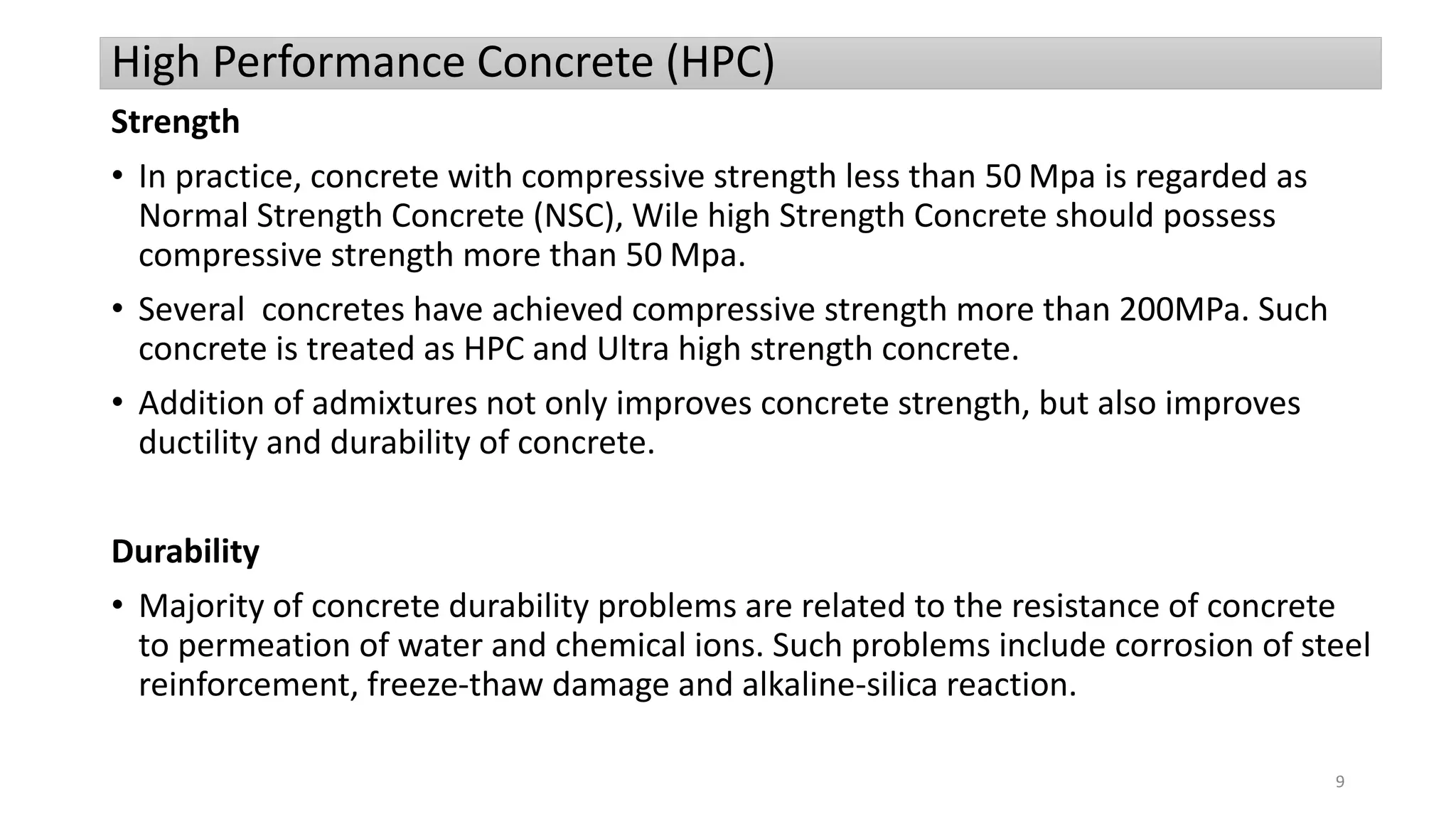 High Performance Concrete (HPC)
Strength
• In practice, concrete with compressive strength less than 50 Mpa is regarded as
Normal Strength Concrete (NSC), Wile high Strength Concrete should possess
compressive strength more than 50 Mpa.
• Several concretes have achieved compressive strength more than 200MPa. Such
concrete is treated as HPC and Ultra high strength concrete.
• Addition of admixtures not only improves concrete strength, but also improves
ductility and durability of concrete.
Durability
• Majority of concrete durability problems are related to the resistance of concrete
to permeation of water and chemical ions. Such problems include corrosion of steel
reinforcement, freeze-thaw damage and alkaline-silica reaction.
9
 