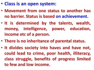 • Class is an open system:
• Movement from one status to another has
no barrier. Status is based on achievement.
• It is determined by the talents, wealth,
money, intelligence, power, education,
income etc of a person.
• There is no inheritance of parental status.
• It divides society into haves and have not,
could lead to crime, poor health, illiteracy,
class struggle, benefits of progress limited
to few and low income.
 