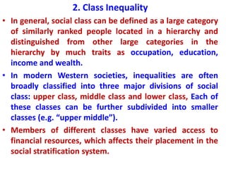 2. Class Inequality
• In general, social class can be defined as a large category
of similarly ranked people located in a hierarchy and
distinguished from other large categories in the
hierarchy by much traits as occupation, education,
income and wealth.
• In modern Western societies, inequalities are often
broadly classified into three major divisions of social
class: upper class, middle class and lower class, Each of
these classes can be further subdivided into smaller
classes (e.g. “upper middle”).
• Members of different classes have varied access to
financial resources, which affects their placement in the
social stratification system.
 