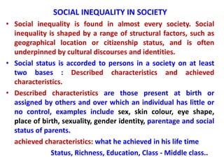 SOCIAL INEQUALITY IN SOCIETY
• Social inequality is found in almost every society. Social
inequality is shaped by a range of structural factors, such as
geographical location or citizenship status, and is often
underpinned by cultural discourses and identities.
• Social status is accorded to persons in a society on at least
two bases : Described characteristics and achieved
characteristics.
• Described characteristics are those present at birth or
assigned by others and over which an individual has little or
no control, examples include sex, skin colour, eye shape,
place of birth, sexuality, gender identity, parentage and social
status of parents.
achieved characteristics: what he achieved in his life time
Status, Richness, Education, Class - Middle class..
 