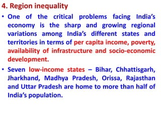 4. Region inequality
• One of the critical problems facing India’s
economy is the sharp and growing regional
variations among India’s different states and
territories in terms of per capita income, poverty,
availability of infrastructure and socio-economic
development.
• Seven low-income states – Bihar, Chhattisgarh,
Jharkhand, Madhya Pradesh, Orissa, Rajasthan
and Uttar Pradesh are home to more than half of
India’s population.
 