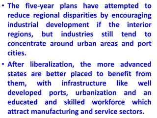 • The five-year plans have attempted to
reduce regional disparities by encouraging
industrial development if the interior
regions, but industries still tend to
concentrate around urban areas and port
cities.
• After liberalization, the more advanced
states are better placed to benefit from
them, with infrastructure like well
developed ports, urbanization and an
educated and skilled workforce which
attract manufacturing and service sectors.
 