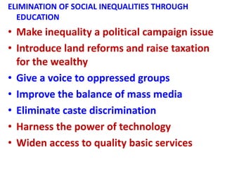 ELIMINATION OF SOCIAL INEQUALITIES THROUGH
EDUCATION
• Make inequality a political campaign issue
• Introduce land reforms and raise taxation
for the wealthy
• Give a voice to oppressed groups
• Improve the balance of mass media
• Eliminate caste discrimination
• Harness the power of technology
• Widen access to quality basic services
 