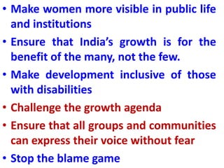 • Make women more visible in public life
and institutions
• Ensure that India’s growth is for the
benefit of the many, not the few.
• Make development inclusive of those
with disabilities
• Challenge the growth agenda
• Ensure that all groups and communities
can express their voice without fear
• Stop the blame game
 