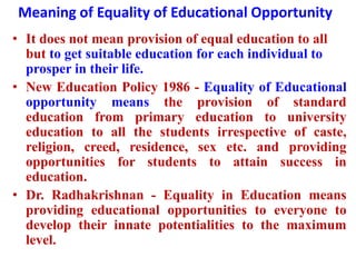 Meaning of Equality of Educational Opportunity
• It does not mean provision of equal education to all
but to get suitable education for each individual to
prosper in their life.
• New Education Policy 1986 - Equality of Educational
opportunity means the provision of standard
education from primary education to university
education to all the students irrespective of caste,
religion, creed, residence, sex etc. and providing
opportunities for students to attain success in
education.
• Dr. Radhakrishnan - Equality in Education means
providing educational opportunities to everyone to
develop their innate potentialities to the maximum
level.
 