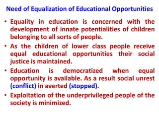 Need of Equalization of Educational Opportunities
• Equality in education is concerned with the
development of innate potentialities of children
belonging to all sorts of people.
• As the children of lower class people receive
equal educational opportunities their social
justice is maintained.
• Education is democratized when equal
opportunity is available. As a result social unrest
(conflict) in averted (stopped).
• Exploitation of the underprivileged people of the
society is minimized.
 