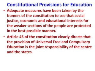 Constitutional Provisions for Education
• Adequate measures have been taken by the
framers of the constitution to see that social
justice, economic and educational interests for
the weaker sections of the people are protected
in the best possible manner.
• Article 45 of the constitution clearly directs that
the provision of Universal Free and Compulsory
Education is the joint responsibility of the centre
and the states.
 