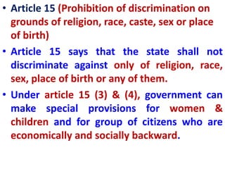 • Article 15 (Prohibition of discrimination on
grounds of religion, race, caste, sex or place
of birth)
• Article 15 says that the state shall not
discriminate against only of religion, race,
sex, place of birth or any of them.
• Under article 15 (3) & (4), government can
make special provisions for women &
children and for group of citizens who are
economically and socially backward.
 