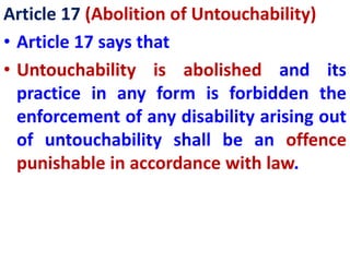 Article 17 (Abolition of Untouchability)
• Article 17 says that
• Untouchability is abolished and its
practice in any form is forbidden the
enforcement of any disability arising out
of untouchability shall be an offence
punishable in accordance with law.
 