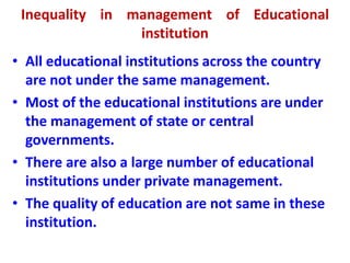 Inequality in management of Educational
institution
• All educational institutions across the country
are not under the same management.
• Most of the educational institutions are under
the management of state or central
governments.
• There are also a large number of educational
institutions under private management.
• The quality of education are not same in these
institution.
 