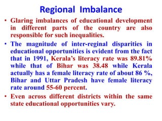 Regional Imbalance
• Glaring imbalances of educational development
in different parts of the country are also
responsible for such inequalities.
• The magnitude of inter-reginal disparities in
educational opportunities is evident from the fact
that in 1991, Kerala’s literacy rate was 89.81%
while that of Bihar was 38.48 while Kerala
actually has a female literacy rate of about 86 %,
Bihar and Uttar Pradesh have female literacy
rate around 55-60 percent.
• Even across different districts within the same
state educational opportunities vary.
 