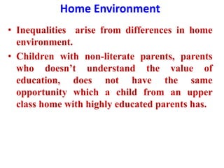 Home Environment
• Inequalities arise from differences in home
environment.
• Children with non-literate parents, parents
who doesn’t understand the value of
education, does not have the same
opportunity which a child from an upper
class home with highly educated parents has.
 