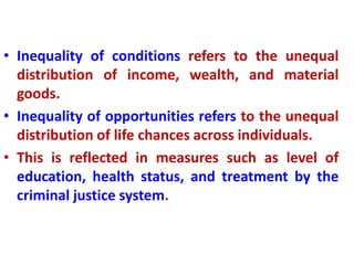 • Inequality of conditions refers to the unequal
distribution of income, wealth, and material
goods.
• Inequality of opportunities refers to the unequal
distribution of life chances across individuals.
• This is reflected in measures such as level of
education, health status, and treatment by the
criminal justice system.
 